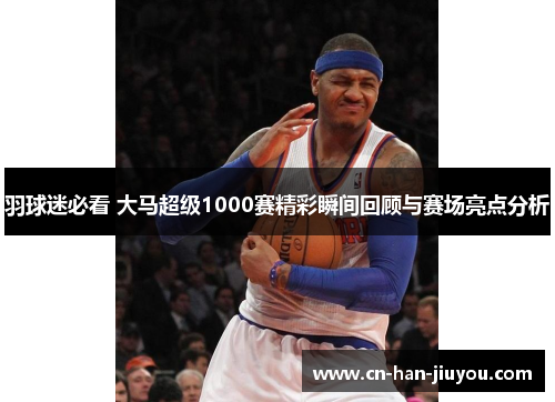 羽球迷必看 大马超级1000赛精彩瞬间回顾与赛场亮点分析