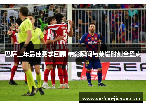巴萨三年最佳赛季回顾 精彩瞬间与荣耀时刻全盘点