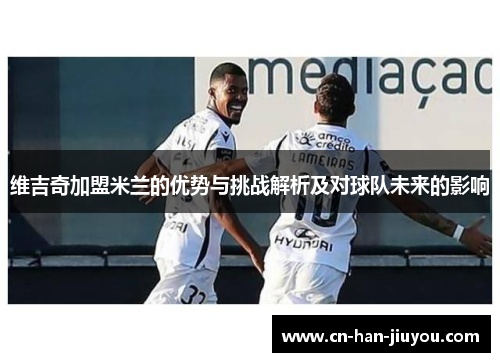 维吉奇加盟米兰的优势与挑战解析及对球队未来的影响