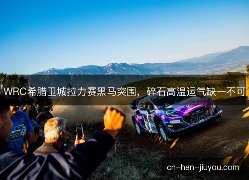 WRC希腊卫城拉力赛黑马突围，碎石高温运气缺一不可