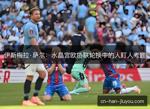 伊斯梅拉·萨尔:水晶宫欧协联轮换中的人盯人考题 伊斯梅拉·萨尔:水晶宫欧协联轮换中的人盯人考题